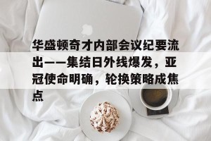 金年会官网-关于华盛顿奇才内部会议纪要流出——集结日外线爆发，亚冠使命明确，轮换策略成焦点的信息